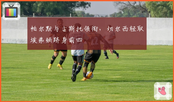 帕尔默与古斯托领衔，切尔西轻取埃弗顿跻身前四