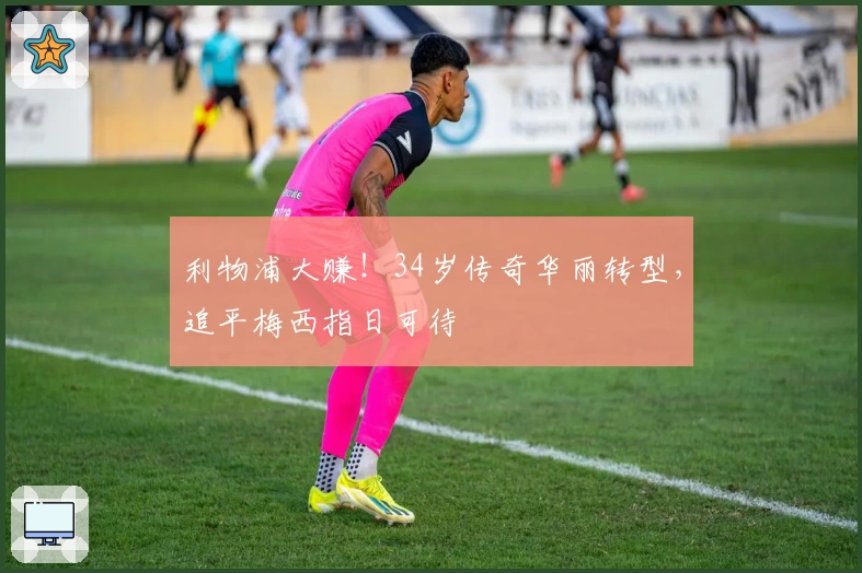 利物浦大赚！34岁传奇华丽转型，追平梅西指日可待
