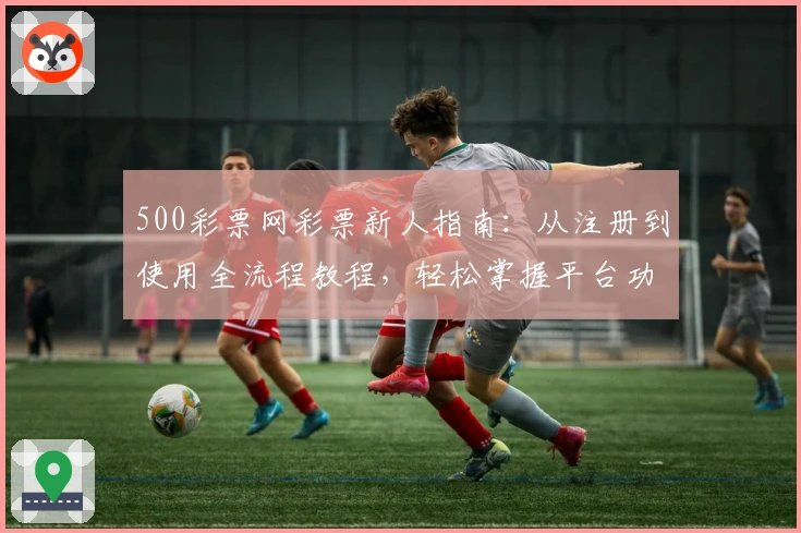 500彩票网彩票新人指南：从注册到使用全流程教程，轻松掌握平台功能与亮点