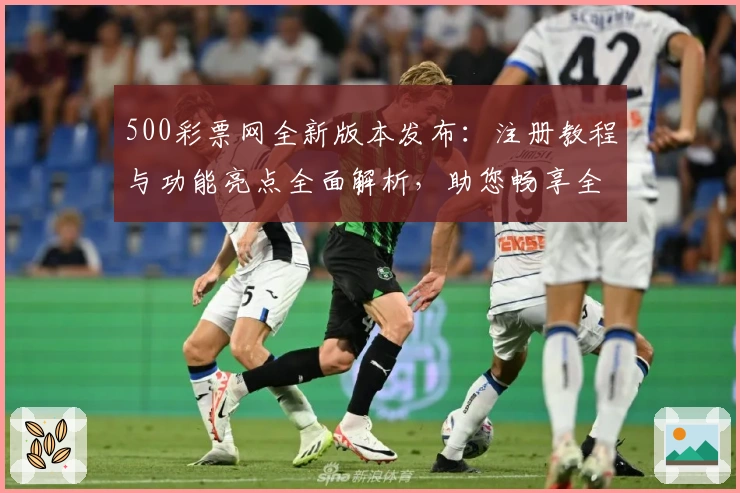 500彩票网全新版本发布：注册教程与功能亮点全面解析，助您畅享全新使用体验