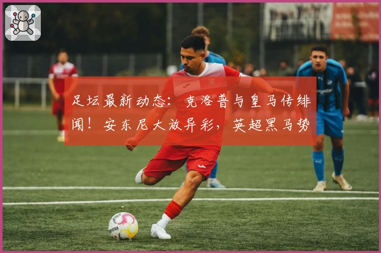 足坛最新动态：克洛普与皇马传绯闻！安东尼大放异彩，英超黑马势不可挡