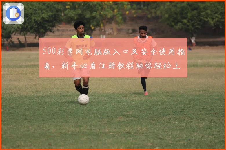 500彩票网电脑版入口及安全使用指南，新手必看注册教程助你轻松上手