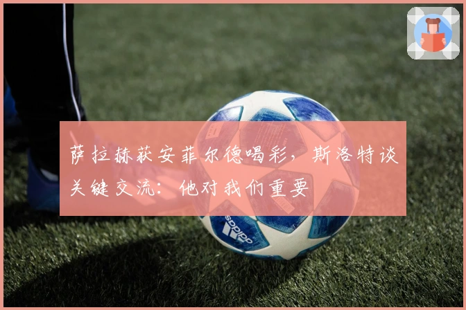 萨拉赫获安菲尔德喝彩，斯洛特谈关键交流：他对我们重要