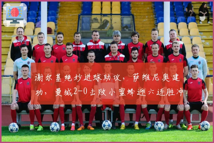 谢尔基绝妙进球助攻，萨维尼奥建功，曼城2-0击败小蜜蜂迎六连胜冲击四冠