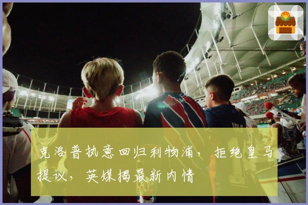 克洛普执意回归利物浦，拒绝皇马提议，英媒揭最新内情