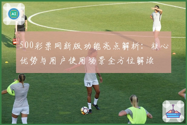 500彩票网新版功能亮点解析：核心优势与用户使用场景全方位解读