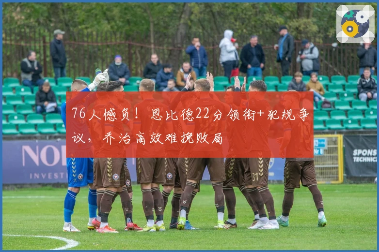 76人憾负！恩比德22分领衔+犯规争议，乔治高效难挽败局