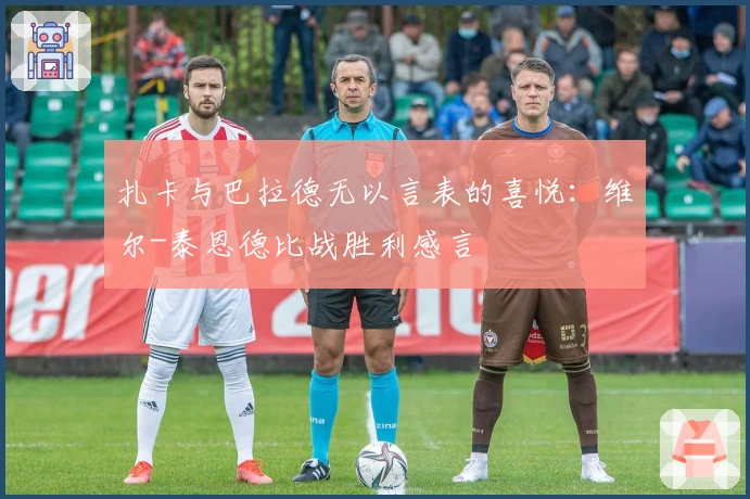 扎卡与巴拉德无以言表的喜悦：维尔-泰恩德比战胜利感言