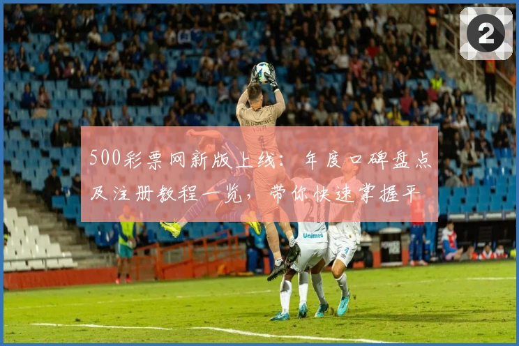 500彩票网新版上线：年度口碑盘点及注册教程一览，带你快速掌握平台功能亮点